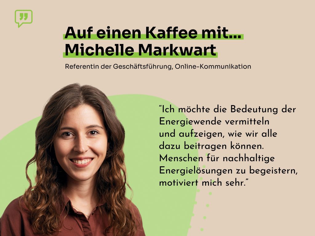 Foto von Michelle Markwart, einer lächelnden Frau mit braunen Augen und braunen, gewellten Haaren, mit dem Zitat "Ich möchte die Bedeutung der Energiewende vermitteln und aufzeigen, wie wir alle dazu beitragen können. Menschen für nachhaltige Energielösungen zu begeistern, motiviert mich sehr."